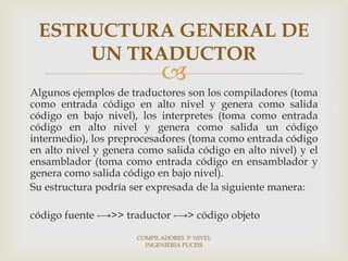 ESTRUCTURA GENERAL DE
     UN TRADUCTOR
                            
Algunos ejemplos de traductores son los compiladores (toma
como entrada código en alto nivel y genera como salida
código en bajo nivel), los interpretes (toma como entrada
código en alto nivel y genera como salida un código
intermedio), los preprocesadores (toma como entrada código
en alto nivel y genera como salida código en alto nivel) y el
ensamblador (toma como entrada código en ensamblador y
genera como salida código en bajo nivel).
Su estructura podría ser expresada de la siguiente manera:

código fuente -→>> traductor -→> código objeto

                      COMPILADORES 5º NIVEL
                        INGENIERIA PUCESI
 