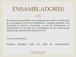 ENSAMBLADORES
            
El programa ensamblador es el programa que realiza la traducción
de un programa escrito en ensamblador a lenguaje máquina. Esta
traducción es directa e inmediata, ya que las instrucciones en
ensamblador no son más que nemotécnicos de las instrucciones
máquina que ejecuta directamente la CPU.


Tipos de ensambladores

Podemos     distinguir   entre    tres   tipos   de   ensambladores:


                         COMPILADORES 5º NIVEL
                           INGENIERIA PUCESI
 