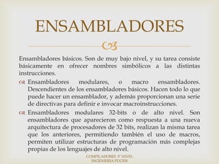 ENSAMBLADORES
           
Ensambladores básicos. Son de muy bajo nivel, y su tarea consiste
básicamente en ofrecer nombres simbólicos a las distintas
instrucciones.
 Ensambladores       modulares,      o    macro    ensambladores.
   Descendientes de los ensambladores básicos. Hacen todo lo que
   puede hacer un ensamblador, y además proporcionan una serie
   de directivas para definir e invocar macroinstrucciones.
 Ensambladores modulares 32-bits o de alto nivel. Son
   ensambladores que aparecieron como respuesta a una nueva
   arquitectura de procesadores de 32 bits, realizan la misma tarea
   que los anteriores, permitiendo también el uso de macros,
   permiten utilizar estructuras de programación más complejas
   propias de los lenguajes de alto nivel.
                        COMPILADORES 5º NIVEL
                          INGENIERIA PUCESI
 