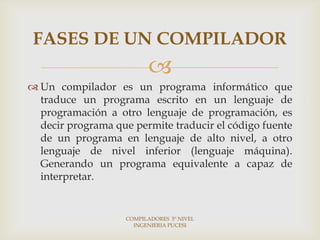 FASES DE UN COMPILADOR
                          
 Un compilador es un programa informático que
  traduce un programa escrito en un lenguaje de
  programación a otro lenguaje de programación, es
  decir programa que permite traducir el código fuente
  de un programa en lenguaje de alto nivel, a otro
  lenguaje de nivel inferior (lenguaje máquina).
  Generando un programa equivalente a capaz de
  interpretar.


                    COMPILADORES 5º NIVEL
                      INGENIERIA PUCESI
 