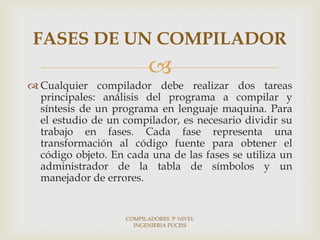 FASES DE UN COMPILADOR
                          
 Cualquier compilador debe realizar dos tareas
  principales: análisis del programa a compilar y
  síntesis de un programa en lenguaje maquina. Para
  el estudio de un compilador, es necesario dividir su
  trabajo en fases. Cada fase representa una
  transformación al código fuente para obtener el
  código objeto. En cada una de las fases se utiliza un
  administrador de la tabla de símbolos y un
  manejador de errores.


                    COMPILADORES 5º NIVEL
                      INGENIERIA PUCESI
 
