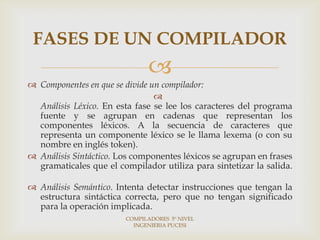 FASES DE UN COMPILADOR
                              
 Componentes en que se divide un compilador:
                                
  Análisis Léxico. En esta fase se lee los caracteres del programa
  fuente y se agrupan en cadenas que representan los
  componentes léxicos. A la secuencia de caracteres que
  representa un componente léxico se le llama lexema (o con su
  nombre en inglés token).
 Análisis Sintáctico. Los componentes léxicos se agrupan en frases
  gramaticales que el compilador utiliza para sintetizar la salida.

 Análisis Semántico. Intenta detectar instrucciones que tengan la
  estructura sintáctica correcta, pero que no tengan significado
  para la operación implicada.
                        COMPILADORES 5º NIVEL
                          INGENIERIA PUCESI
 