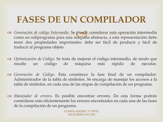 FASES DE UN COMPILADOR
                                    
 Generación de código Intermedio. Se puede considerar esta operación intermedia
  como un subprograma para una máquina abstracta, a esta representación debe
  tener dos propiedades importantes: debe ser fácil de producir y fácil de
  traducir al programa objeto.

 Optimización de Código. Se trata de mejorar el código intermedio, de modo que
  resulte   un     código     de    máquina      más     rápido   de    ejecutar.

 Generación de Código. Esta constituye la fase final de un compilador.
  Administrador de la tabla de símbolos. Se encarga de manejar los accesos a la
  tabla de símbolos, en cada una de las etapas de compilación de un programa.

 Manejador de errores. Es posible encontrar errores. De esta forma podrán
  controlarse más eficientemente los errores encontrados en cada una de las fases
  de la compilación de un programa.
                              COMPILADORES 5º NIVEL
                                INGENIERIA PUCESI
 