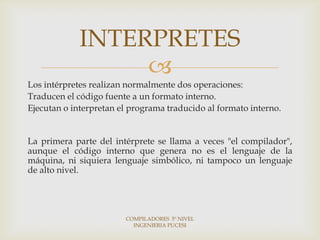 INTERPRETES
                  
Los intérpretes realizan normalmente dos operaciones:
Traducen el código fuente a un formato interno.
Ejecutan o interpretan el programa traducido al formato interno.


La primera parte del intérprete se llama a veces "el compilador",
aunque el código interno que genera no es el lenguaje de la
máquina, ni siquiera lenguaje simbólico, ni tampoco un lenguaje
de alto nivel.




                        COMPILADORES 5º NIVEL
                          INGENIERIA PUCESI
 