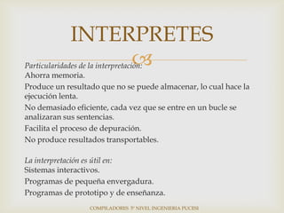 INTERPRETES
                 
Particularidades de la interpretación:
Ahorra memoria.
Produce un resultado que no se puede almacenar, lo cual hace la
ejecución lenta.
No demasiado eficiente, cada vez que se entre en un bucle se
analizaran sus sentencias.
Facilita el proceso de depuración.
No produce resultados transportables.

La interpretación es útil en:
Sistemas interactivos.
Programas de pequeña envergadura.
Programas de prototipo y de enseñanza.
                  COMPILADORES 5º NIVEL INGENIERIA PUCESI
 