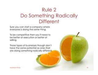 Rule 2
Do Something Radically
Different
material minds 10
Sure you can start a company where
everyone is doing the same thing.
To be competitive then you’ll need to
be better at execution or better at
selling.
Those types of businesses though don’t
have the same potential as ones that
are doing something radically different.
 
