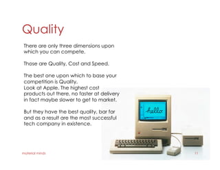 Quality
material minds 11
There are only three dimensions upon
which you can compete.
Those are Quality, Cost and Speed.
The best one upon which to base your
competition is Quality.
Look at Apple. The highest cost
products out there, no faster at delivery
in fact maybe slower to get to market.
But they have the best quality, bar far
and as a result are the most successful
tech company in existence.
 