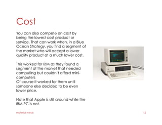 Cost
material minds 12
You can also compete on cost by
being the lowest cost product or
service. That can work when, in a Blue
Ocean Strategy, you find a segment of
the market who will accept a lower
quality product at a much lower cost.
This worked for IBM as they found a
segment of the market that needed
computing but couldn’t afford mini-
computers
Of course it worked for them until
someone else decided to be even
lower price.
Note that Apple is still around while the
IBM PC is not.
 