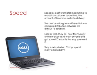 Speed
material minds 13
Speed as a differentiator means time to
market or customer cycle time, the
amount of time from order to delivery.
This can be a long term differentiator as
complex distribution networks are
difficult to establish.
Look at Dell. They get new technology
to the market faster than anyone and
get you a PC exactly the way you want
it.
They survived when Compaq and
many others didn’t.
 