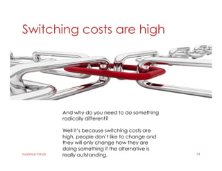 Switching costs are high
material minds 14
And why do you need to do something
radically different?
Well it’s because switching costs are
high, people don’t like to change and
they will only change how they are
doing something if the alternative is
really outstanding.
 