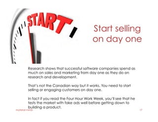 Start selling
on day one
material minds 17
Research shows that successful software companies spend as
much on sales and marketing from day one as they do on
research and development.
That’s not the Canadian way but it works. You need to start
selling or engaging customers on day one.
In fact if you read the Four Hour Work Week, you’ll see that he
tests the market with fake ads well before getting down to
building a product.
 