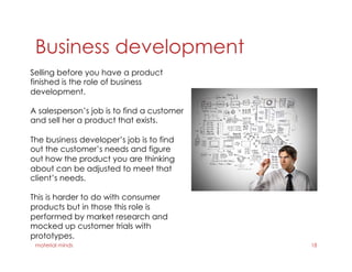Business development
material minds 18
Selling before you have a product
finished is the role of business
development.
A salesperson’s job is to find a customer
and sell her a product that exists.
The business developer’s job is to find
out the customer’s needs and figure
out how the product you are thinking
about can be adjusted to meet that
client’s needs.
This is harder to do with consumer
products but in those this role is
performed by market research and
mocked up customer trials with
prototypes.
 