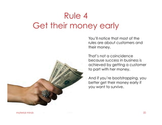Rule 4
Get their money early
material minds 20
You’ll notice that most of the
rules are about customers and
their money.
That’s not a coincidence
because success in business is
achieved by getting a customer
to part with her money.
And if you’re bootstrapping, you
better get their money early if
you want to survive.
 