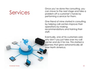 Services
material minds 22
Once you’ve done the consulting, you
can move to the next stage and take a
problem off a customer’s hands by
performing a service for them.
One friend of mine started in consulting
by helping call centers improve their
operations by making
recommendations and training their
staff.
Eventually, one of his customers said,
why don’t you just take over my call
center and do it for me. This started a
business that grew astronomically all
over North America.
 