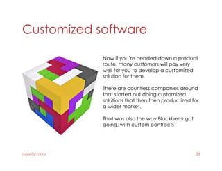 Customized software
material minds 23
Now if you’re headed down a product
route, many customers will pay very
well for you to develop a customized
solution for them.
There are countless companies around
that started out doing customized
solutions that then then productized for
a wider market.
That was also the way Blackberry got
going, with custom contracts
 
