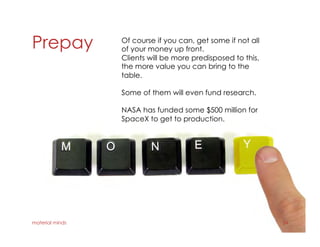 Prepay
material minds 24
Of course if you can, get some if not all
of your money up front.
Clients will be more predisposed to this,
the more value you can bring to the
table.
Some of them will even fund research.
NASA has funded some $500 million for
SpaceX to get to production.
 