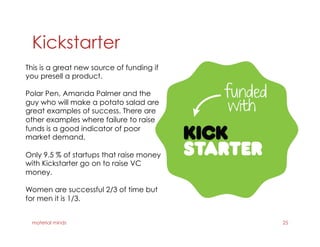 Kickstarter
material minds 25
This is a great new source of funding if
you presell a product.
Polar Pen, Amanda Palmer and the
guy who will make a potato salad are
great examples of success. There are
other examples where failure to raise
funds is a good indicator of poor
market demand.
Only 9.5 % of startups that raise money
with Kickstarter go on to raise VC
money.
Women are successful 2/3 of time but
for men it is 1/3.
 