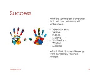 Success
material minds 26
Here are some great companies
that built real businesses with
real revenue:
•  Veeva Systems
•  Tableau
•  Indeed
•  Mojang
•  Shutterstock
•  Wayfair
•  Mailchip
In fact, Mailchimp and Mojang
were completely revenue
funded.
 