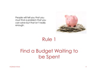 Rule 1
Find a Budget Waiting to
be Spent
material minds 4
People will tell you that you
must find a problem that you
can solve but that isn’t really
enough.
 