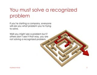 You must solve a recognized
problem
material minds 5
If you’re starting a company, everyone
will ask you what problem you’re trying
to solve.
Well you might see a problem but if
others don’t see it that way, you are
not solving a recognized problem.
 