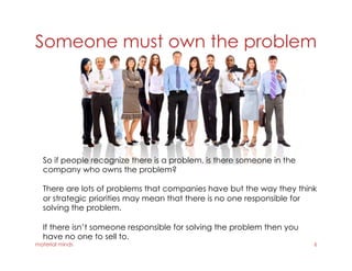Someone must own the problem
material minds 6
So if people recognize there is a problem, is there someone in the
company who owns the problem?
There are lots of problems that companies have but the way they think
or strategic priorities may mean that there is no one responsible for
solving the problem.
If there isn’t someone responsible for solving the problem then you
have no one to sell to.
 