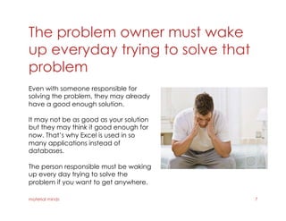 The problem owner must wake
up everyday trying to solve that
problem
material minds 7
Even with someone responsible for
solving the problem, they may already
have a good enough solution.
It may not be as good as your solution
but they may think it good enough for
now. That’s why Excel is used in so
many applications instead of
databases.
The person responsible must be waking
up every day trying to solve the
problem if you want to get anywhere.
 