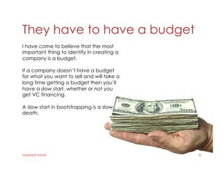 They have to have a budget
material minds 8
I have come to believe that the most
important thing to identify in creating a
company is a budget.
If a company doesn’t have a budget
for what you want to sell and will take a
long time getting a budget then you’ll
have a slow start, whether or not you
get VC financing.
A slow start in bootstrapping is a slow
death.
 
