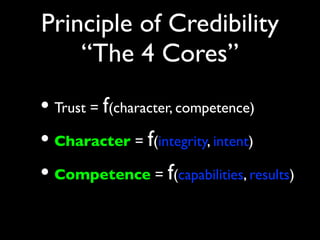 Principle of Credibility
    “The 4 Cores”
• Trust = f(character, competence)
• Character = f(integrity, intent)
• Competence = f(capabilities, results)
 