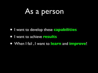 As a person

• I want to develop these capabilities
• I want to achieve results
• When I fail , I want to learn and improve!
 