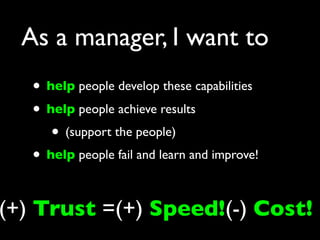 As a manager, I want to
   • help people develop these capabilities
   • help people achieve results
      • (support the people)
   • help people fail and learn and improve!

(+) Trust =(+) Speed!(-) Cost!
 