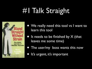 #1 Talk Straight
 • We really need this tool vs I want to
   learn this tool
 • It needs to be ﬁnished by X (that
   leaves me some time)
 • The user/my boss wants this now
 • It’s urgent, it’s important
 