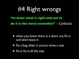 #4 Right wrongs
“to know what is right and not to
do it is the worst cowardice” - Confucius



 • when you know there is a short cut, ﬁx it
   and don’t leave it
 • ﬁx a bug when it occurs, write a test
 • ﬁx it, ﬁx it all the way
 