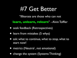 #7 Get Better
       “Illiterate are those who can not
  learn, unlearn, relearn” - Alvin Tofﬂer

• seek feedback (Retrospectives)
• learn from mistakes (5 whys)
• ask: what to continue, what to stop, what to
  start now!
• metrics (Neutral , not emotional)
• change the system (Systems Thinking)
 