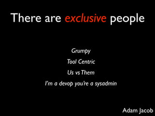 There are exclusive people

                Grumpy
              Tool Centric
              Us vs Them
      I’m a devop you’re a sysadmin



                                      Adam Jacob
 