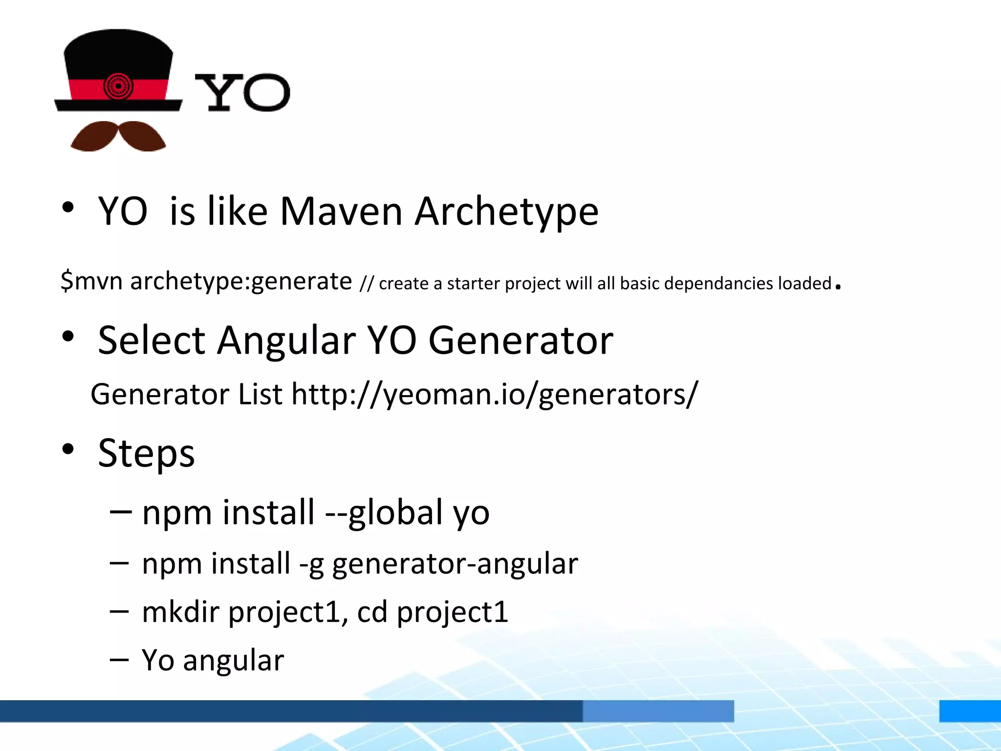 • YO is like Maven Archetype $mvn archetype:generate // create a starter project will all basic dependancies loaded. • Select Angular YO Generator Generator List http://yeoman.io/generators/ • Steps – npm install --global yo – npm install -g generator-angular – mkdir project1, cd project1 – Yo angular 