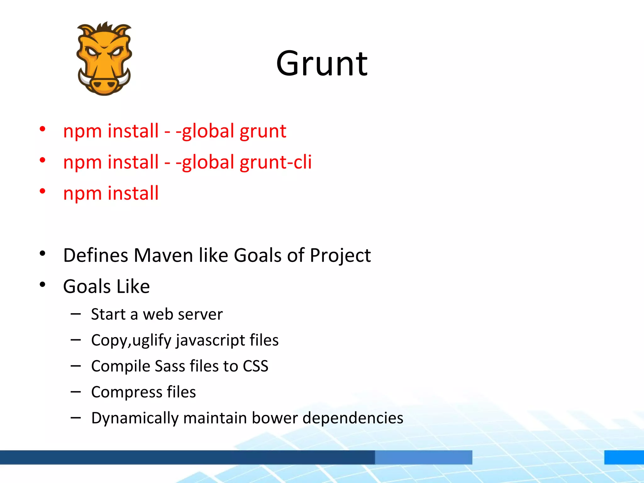 Grunt • npm install - -global grunt • npm install - -global grunt-cli • npm install • Defines Maven like Goals of Project • Goals Like – Start a web server – Copy,uglify javascript files – Compile Sass files to CSS – Compress files – Dynamically maintain bower dependencies 