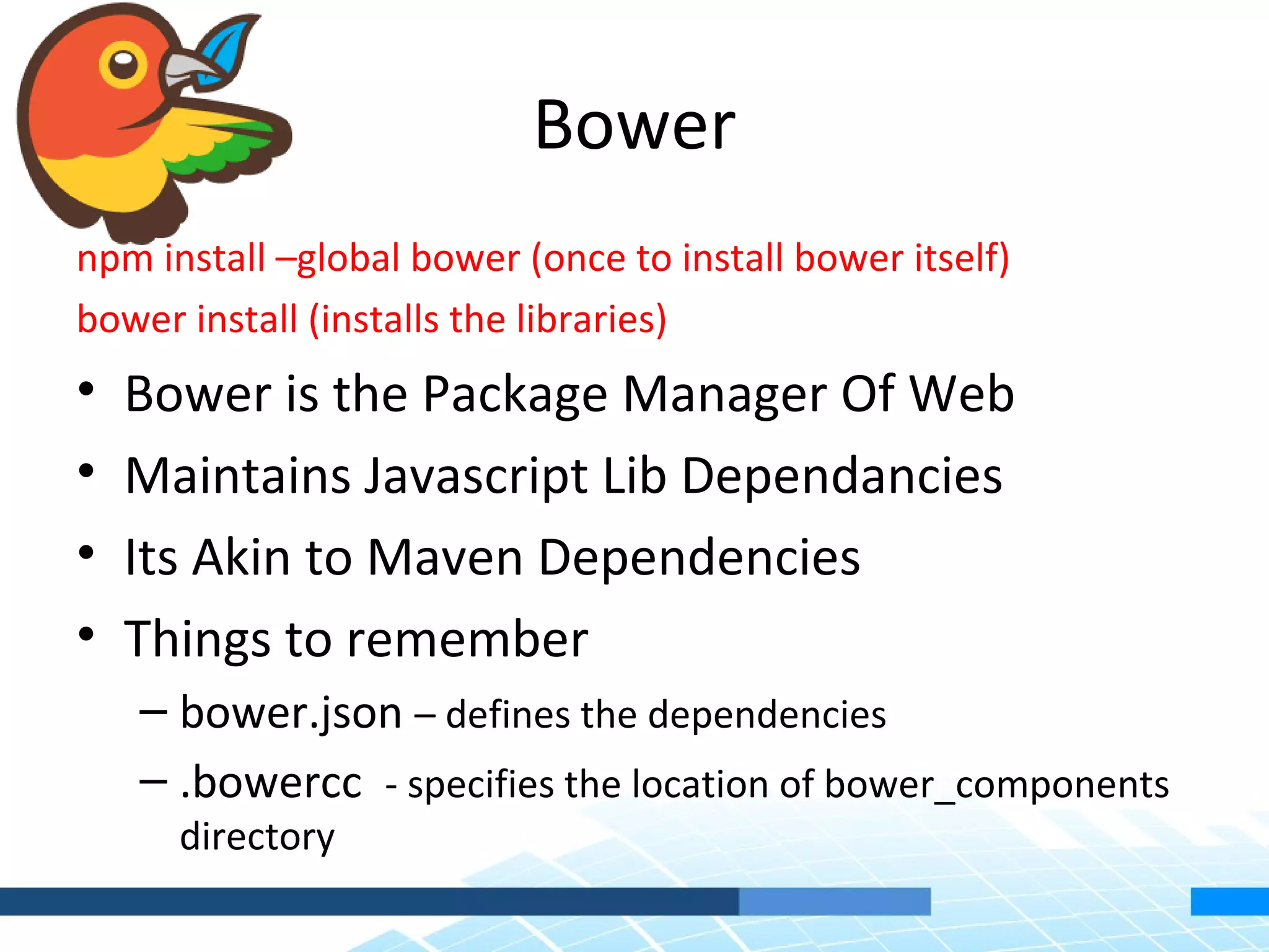 Bower npm install –global bower (once to install bower itself) bower install (installs the libraries) • Bower is the Package Manager Of Web • Maintains Javascript Lib Dependancies • Its Akin to Maven Dependencies • Things to remember – bower.json – defines the dependencies – .bowercc - specifies the location of bower_components directory 