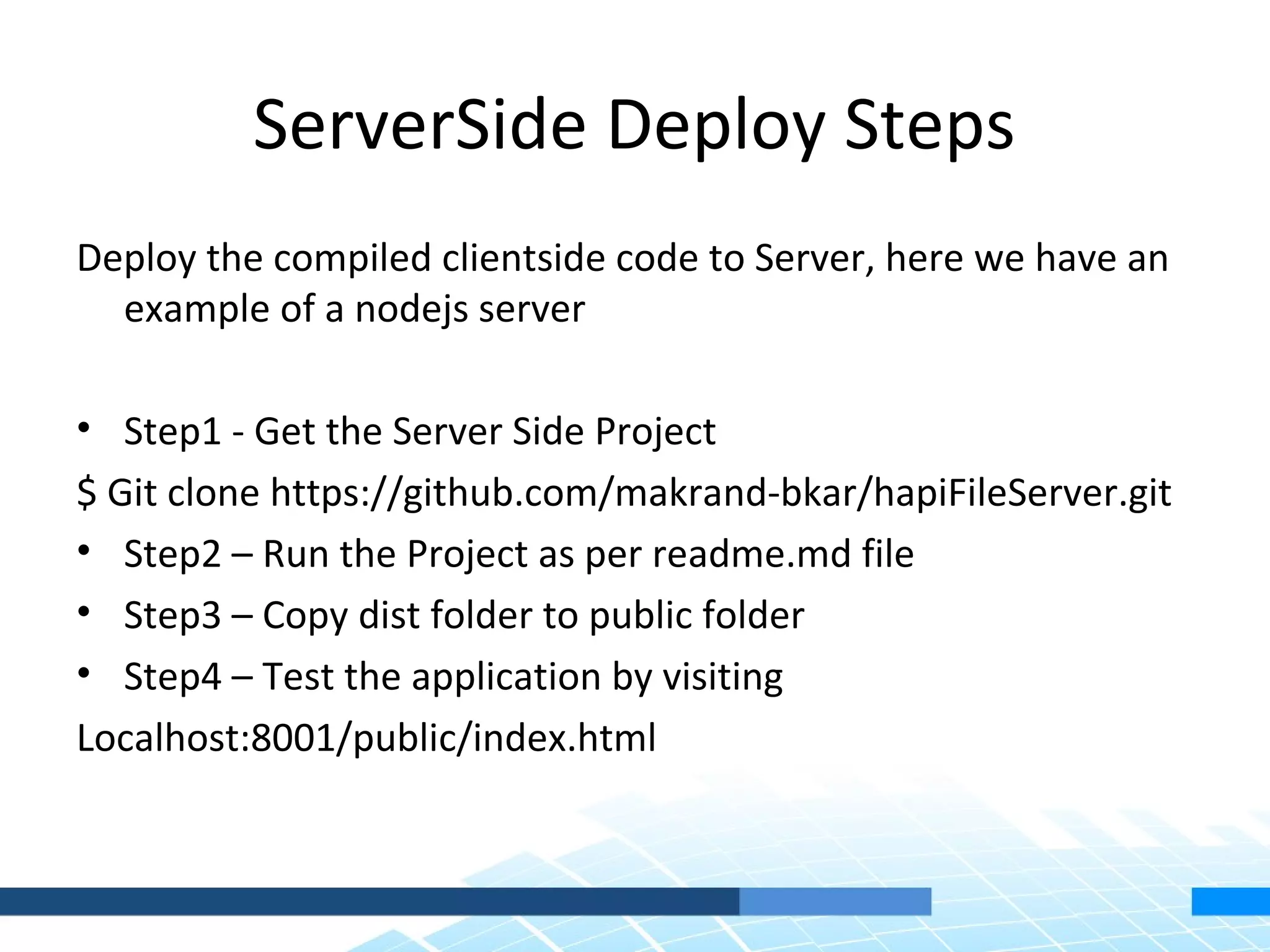 ServerSide Deploy Steps Deploy the compiled clientside code to Server, here we have an example of a nodejs server • Step1 - Get the Server Side Project $ Git clone https://github.com/makrand-bkar/hapiFileServer.git • Step2 – Run the Project as per readme.md file • Step3 – Copy dist folder to public folder • Step4 – Test the application by visiting Localhost:8001/public/index.html 