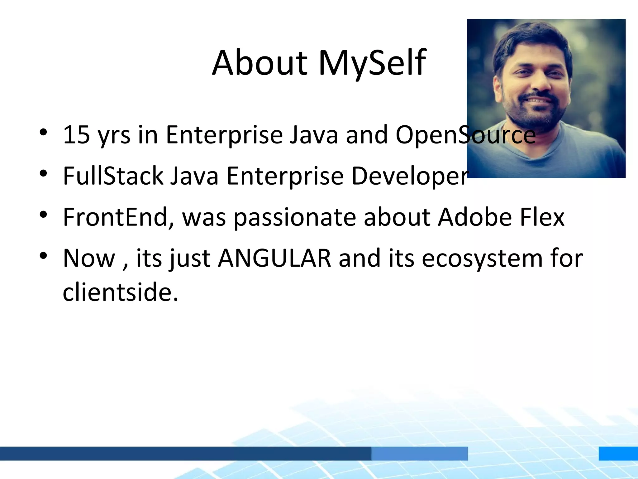 About MySelf • 15 yrs in Enterprise Java and OpenSource • FullStack Java Enterprise Developer • FrontEnd, was passionate about Adobe Flex • Now , its just ANGULAR and its ecosystem for clientside. 