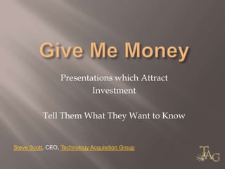 Give Me Money Presentations which Attract  Investment Tell Them What They Want to Know Steve Scott, CEO, Technology Acquisition Group 