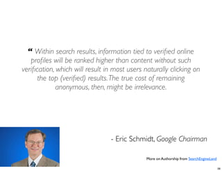 “ Within search results, information tied to veriﬁed online
   proﬁles will be ranked higher than content without such
veriﬁcation, which will result in most users naturally clicking on
      the top (veriﬁed) results. The true cost of remaining
             anonymous, then, might be irrelevance.




                                 - Eric Schmidt, Google Chairman

                                              More on Authorship from SearchEngineLand

                                                                                         38
 