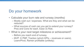 Do your homework
• Calculate your burn rate and runway (months)
– Mostly cash out / expenses. What are they and what can be
reduced?
– What sources of cash can you get to extend your runway?
Pros and Cons for each. Ease vs Risk.
• What is your next target milestone or achievement?
– Before you reach end of runway.
– MVP  PMF, Traction (which KPIs – revenues or users),
Learn/Pivot, Ramen profitable (unlikely)
 