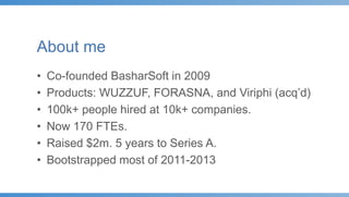 About me
• Co-founded BasharSoft in 2009
• Products: WUZZUF, FORASNA, and Viriphi (acq’d)
• 100k+ people hired at 10k+ companies.
• Now 170 FTEs.
• Raised $2m. 5 years to Series A.
• Bootstrapped most of 2011-2013
 