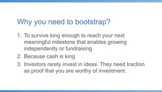 Why you need to bootstrap?
1. To survive long enough to reach your next
meaningful milestone that enables growing
independently or fundraising
2. Because cash is king
3. Investors rarely invest in ideas. They need traction
as proof that you are worthy of investment.
 