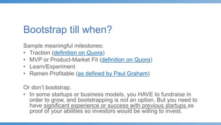 Bootstrap till when?
Sample meaningful milestones:
• Traction (definition on Quora)
• MVP or Product-Market Fit (definition on Quora)
• Learn/Experiment
• Ramen Profitable (as defined by Paul Graham)
Or don’t bootstrap.
• In some startups or business models, you HAVE to fundraise in
order to grow, and bootstrapping is not an option. But you need to
have significant experience or success with previous startups as
proof of your abilities so investors would be willing to invest.
 