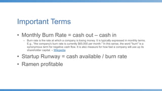 Important Terms
• Monthly Burn Rate = cash out – cash in
– Burn rate is the rate at which a company is losing money. It is typically expressed in monthly terms.
E.g., "the company's burn rate is currently $65,000 per month." In this sense, the word "burn" is a
synonymous term for negative cash flow. It is also measure for how fast a company will use up its
shareholder capital. – Wikipedia
• Startup Runway = cash available / burn rate
• Ramen profitable
 