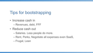 Tips for bootstrapping
• Increase cash in
– Revenues, debt, FFF
• Reduce cash out
– Salaries. Less people do more.
– Rent, Perks, Negotiate all expenses even SaaS,
– Frugal, Lean
 