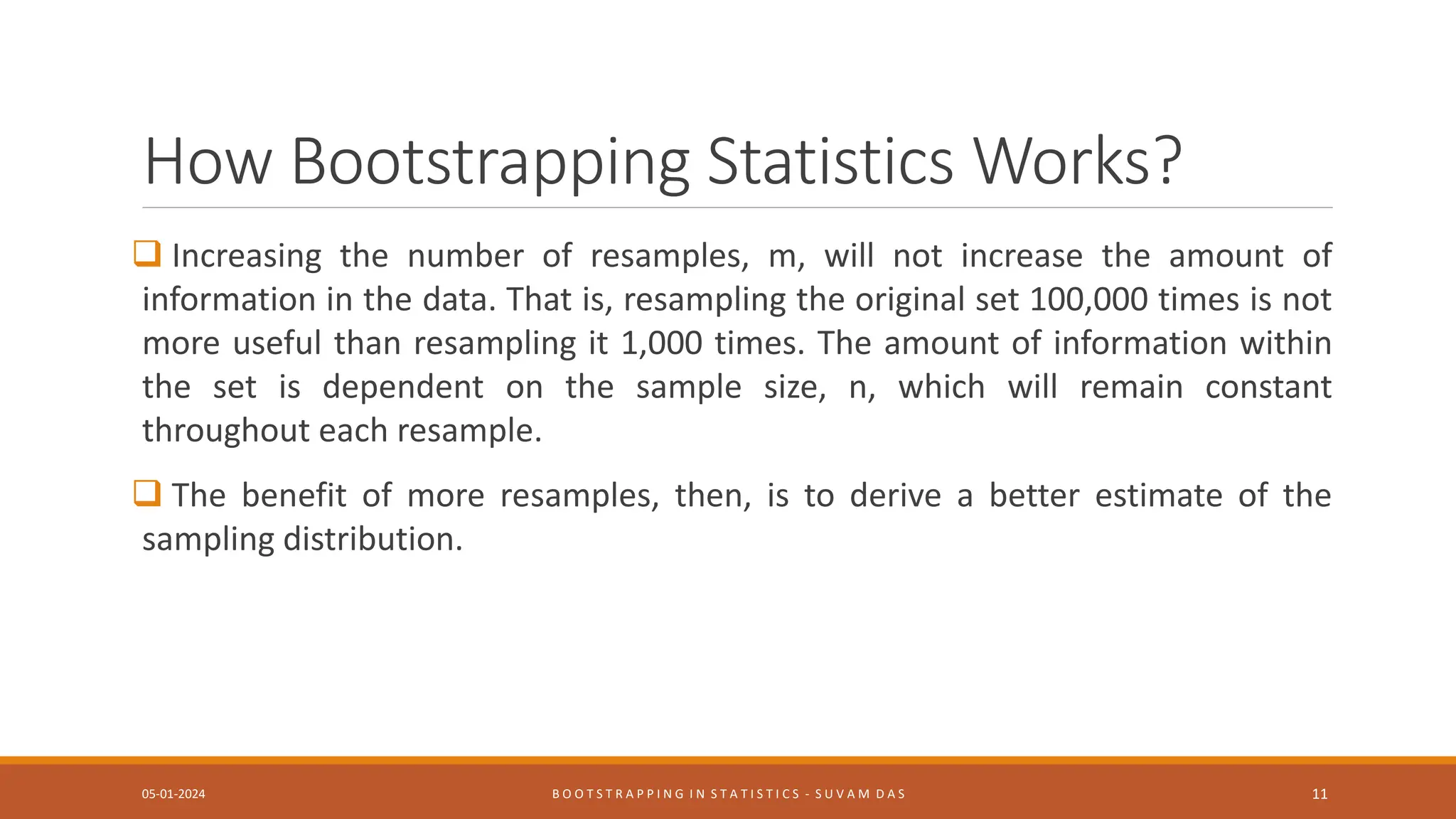 How Bootstrapping Statistics Works?
 Increasing the number of resamples, m, will not increase the amount of
information in the data. That is, resampling the original set 100,000 times is not
more useful than resampling it 1,000 times. The amount of information within
the set is dependent on the sample size, n, which will remain constant
throughout each resample.
 The benefit of more resamples, then, is to derive a better estimate of the
sampling distribution.
05-01-2024 B O O T S T R A P P I N G I N S T A T I S T I C S - S U V A M D A S 11
 