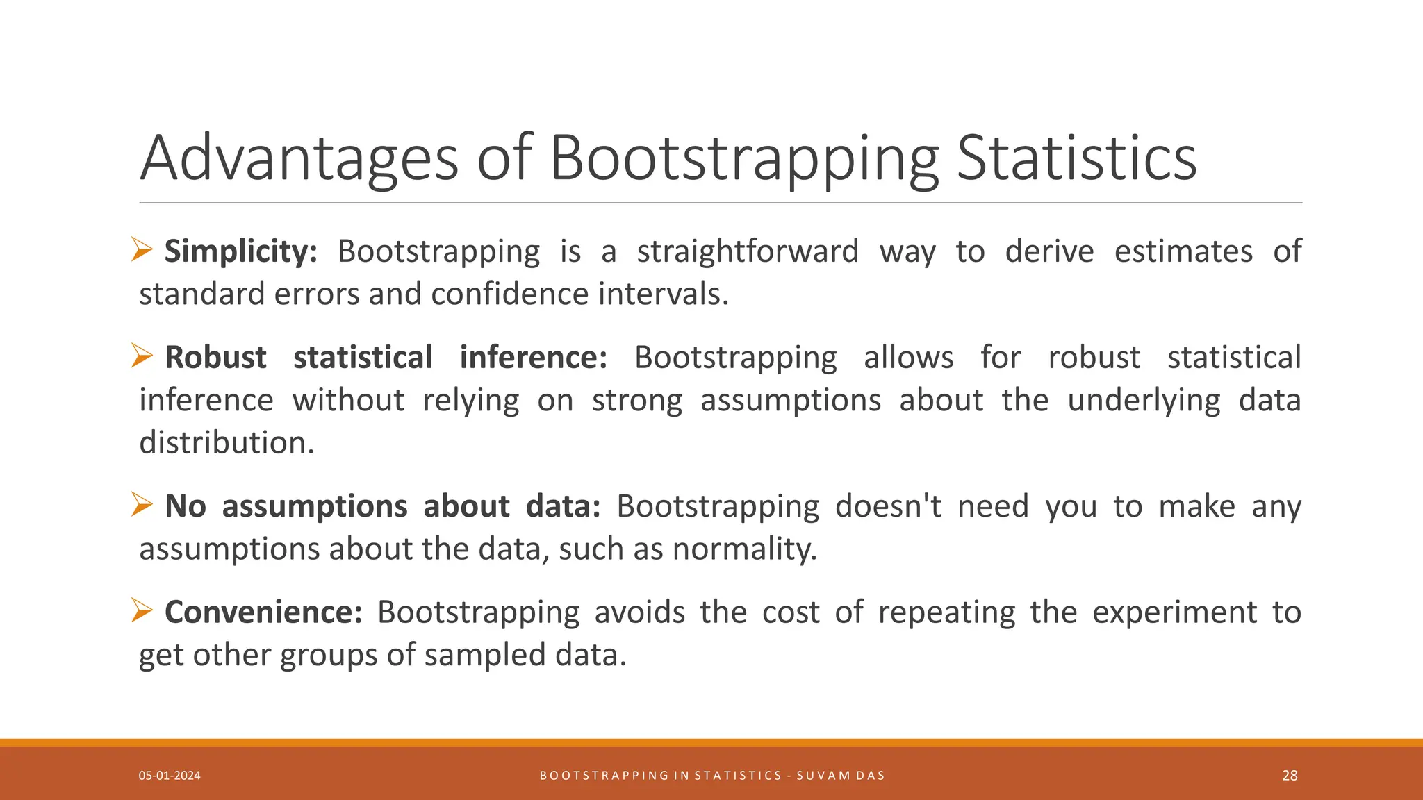 Advantages of Bootstrapping Statistics
 Simplicity: Bootstrapping is a straightforward way to derive estimates of
standard errors and confidence intervals.
 Robust statistical inference: Bootstrapping allows for robust statistical
inference without relying on strong assumptions about the underlying data
distribution.
 No assumptions about data: Bootstrapping doesn't need you to make any
assumptions about the data, such as normality.
 Convenience: Bootstrapping avoids the cost of repeating the experiment to
get other groups of sampled data.
05-01-2024 B O O T S T R A P P I N G I N S T A T I S T I C S - S U V A M D A S 28
 