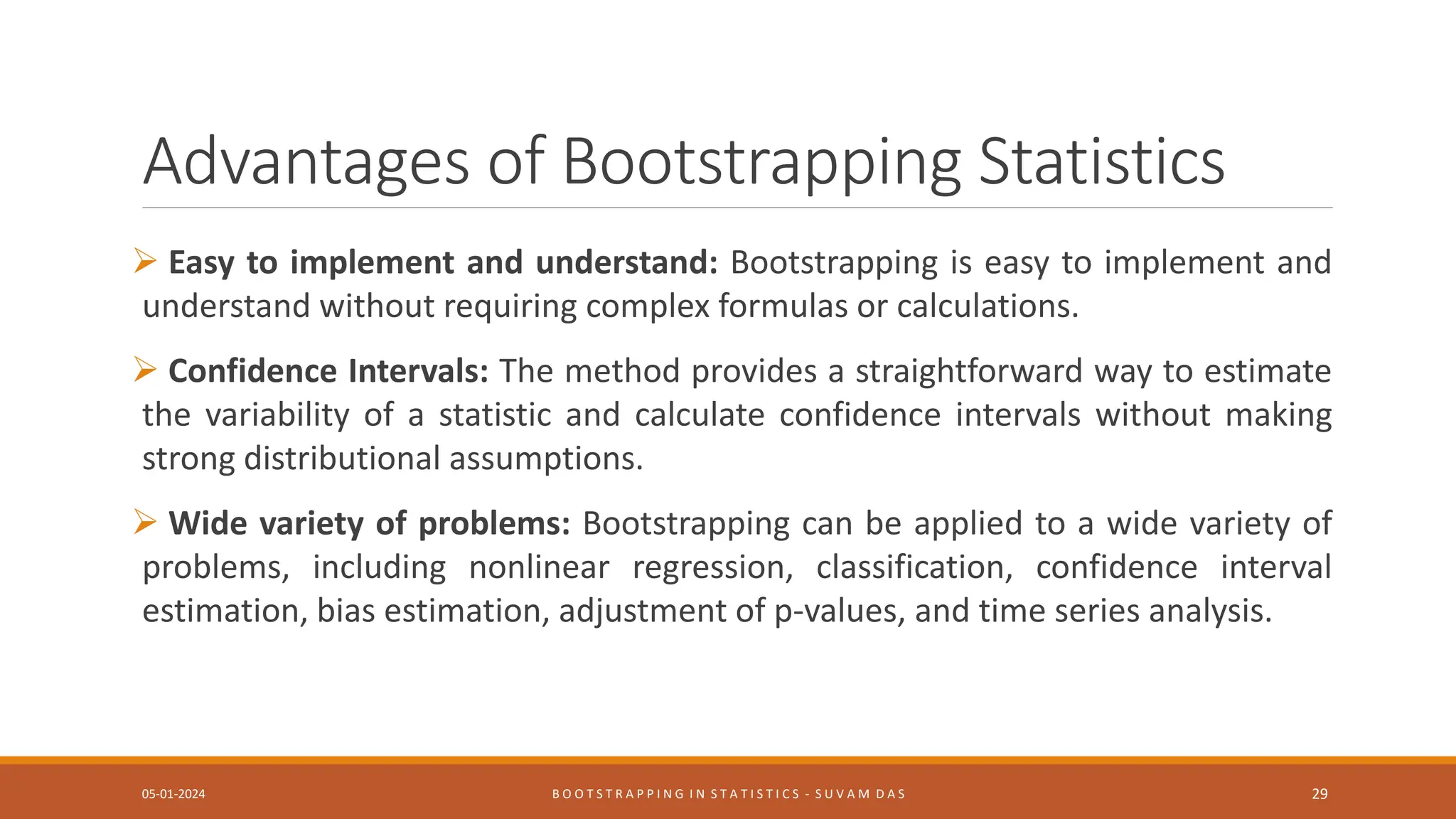 Advantages of Bootstrapping Statistics
 Easy to implement and understand: Bootstrapping is easy to implement and
understand without requiring complex formulas or calculations.
 Confidence Intervals: The method provides a straightforward way to estimate
the variability of a statistic and calculate confidence intervals without making
strong distributional assumptions.
 Wide variety of problems: Bootstrapping can be applied to a wide variety of
problems, including nonlinear regression, classification, confidence interval
estimation, bias estimation, adjustment of p-values, and time series analysis.
05-01-2024 B O O T S T R A P P I N G I N S T A T I S T I C S - S U V A M D A S 29
 